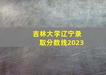 吉林大学辽宁录取分数线2023