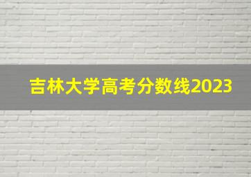 吉林大学高考分数线2023