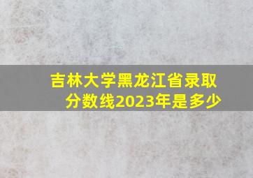 吉林大学黑龙江省录取分数线2023年是多少