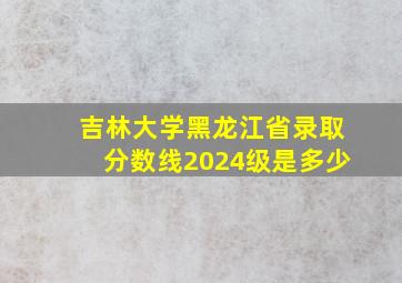 吉林大学黑龙江省录取分数线2024级是多少