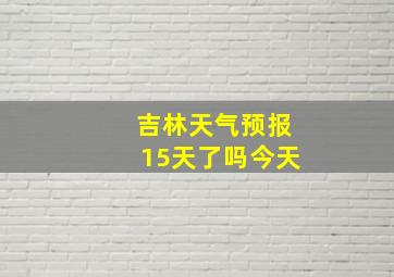 吉林天气预报15天了吗今天