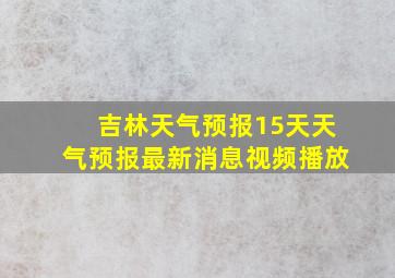 吉林天气预报15天天气预报最新消息视频播放