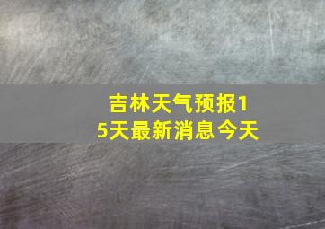 吉林天气预报15天最新消息今天