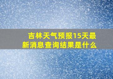 吉林天气预报15天最新消息查询结果是什么