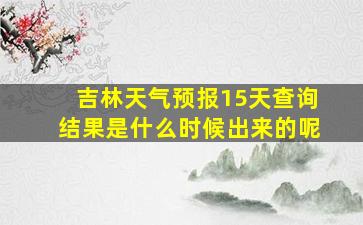 吉林天气预报15天查询结果是什么时候出来的呢