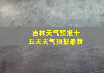 吉林天气预报十五天天气预报最新