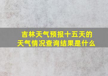 吉林天气预报十五天的天气情况查询结果是什么