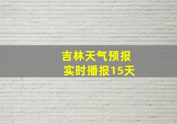 吉林天气预报实时播报15天