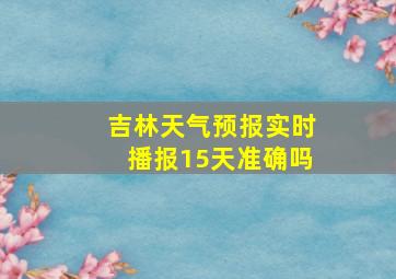 吉林天气预报实时播报15天准确吗