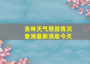 吉林天气预报情况查询最新消息今天