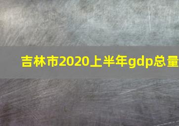 吉林市2020上半年gdp总量