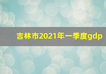 吉林市2021年一季度gdp