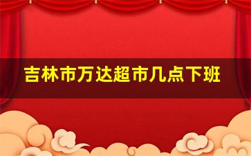 吉林市万达超市几点下班