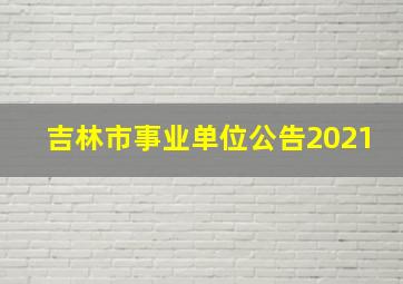 吉林市事业单位公告2021