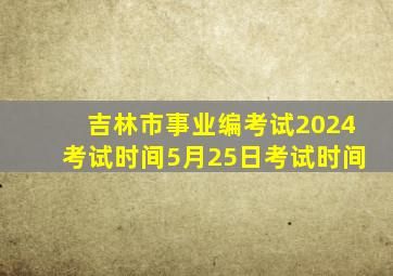 吉林市事业编考试2024考试时间5月25日考试时间