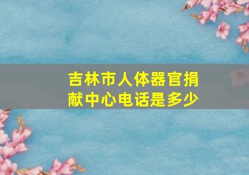 吉林市人体器官捐献中心电话是多少