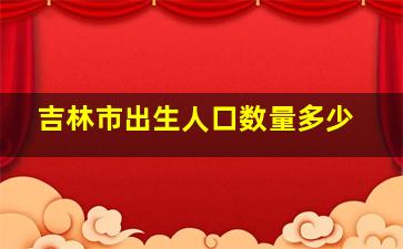 吉林市出生人口数量多少