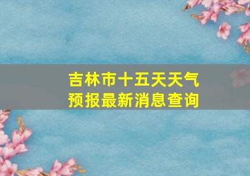 吉林市十五天天气预报最新消息查询