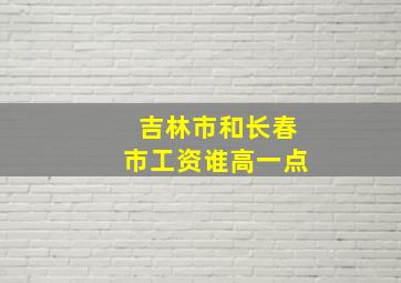 吉林市和长春市工资谁高一点