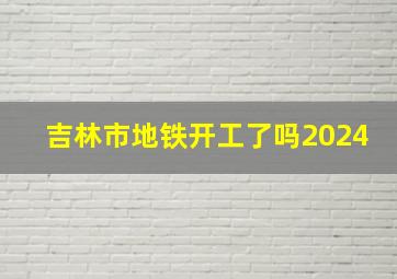 吉林市地铁开工了吗2024