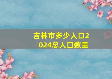 吉林市多少人口2024总人口数量