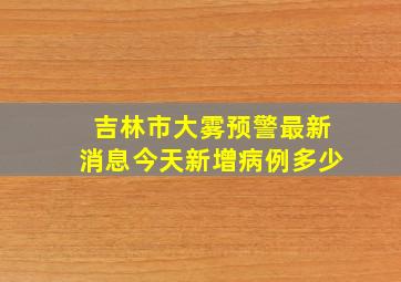 吉林市大雾预警最新消息今天新增病例多少