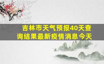 吉林市天气预报40天查询结果最新疫情消息今天