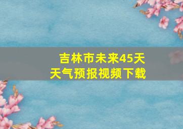 吉林市未来45天天气预报视频下载