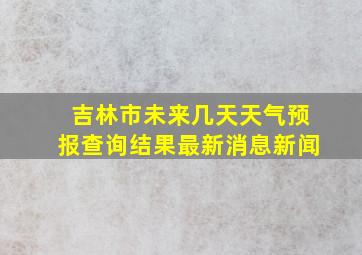 吉林市未来几天天气预报查询结果最新消息新闻