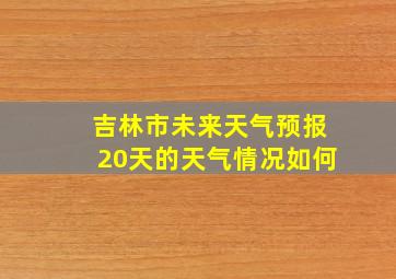 吉林市未来天气预报20天的天气情况如何