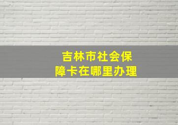 吉林市社会保障卡在哪里办理