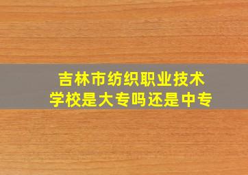 吉林市纺织职业技术学校是大专吗还是中专