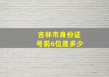 吉林市身份证号前6位是多少