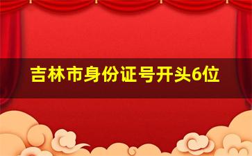 吉林市身份证号开头6位