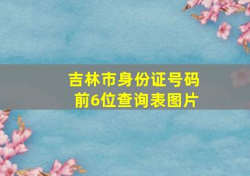 吉林市身份证号码前6位查询表图片