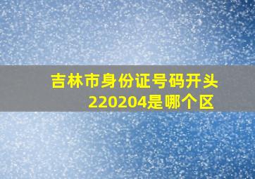 吉林市身份证号码开头220204是哪个区