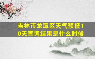 吉林市龙潭区天气预报10天查询结果是什么时候