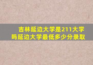 吉林延边大学是211大学吗延边大学最低多少分录取