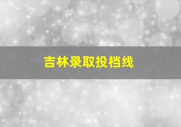 吉林录取投档线