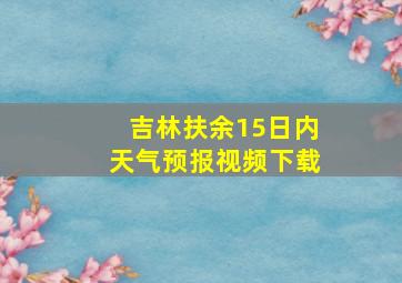 吉林扶余15日内天气预报视频下载