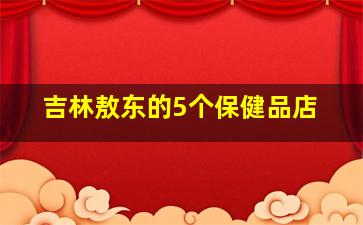 吉林敖东的5个保健品店