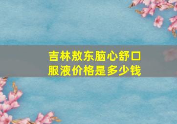 吉林敖东脑心舒口服液价格是多少钱