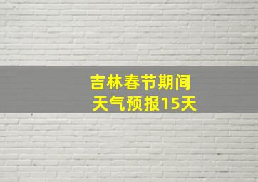 吉林春节期间天气预报15天