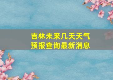 吉林未来几天天气预报查询最新消息