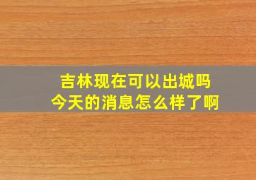 吉林现在可以出城吗今天的消息怎么样了啊