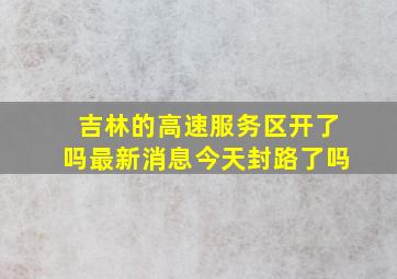 吉林的高速服务区开了吗最新消息今天封路了吗