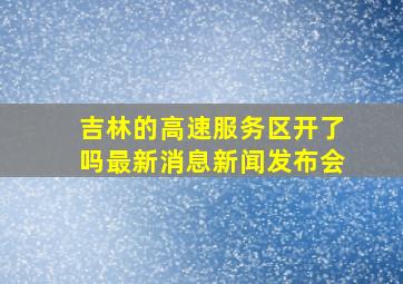 吉林的高速服务区开了吗最新消息新闻发布会