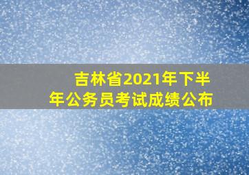 吉林省2021年下半年公务员考试成绩公布