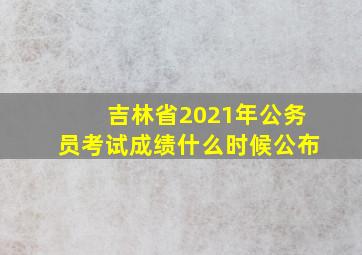 吉林省2021年公务员考试成绩什么时候公布