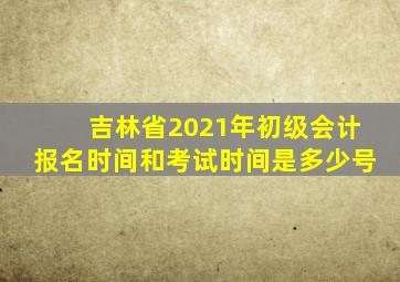 吉林省2021年初级会计报名时间和考试时间是多少号